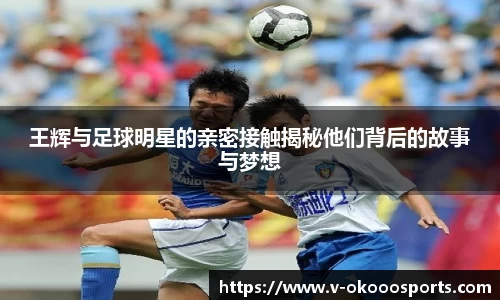 王辉与足球明星的亲密接触揭秘他们背后的故事与梦想