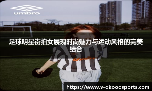 足球明星街拍女展现时尚魅力与运动风格的完美结合